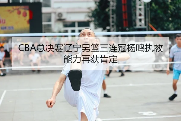 CBA总决赛辽宁男篮三连冠杨鸣执教能力再获肯定