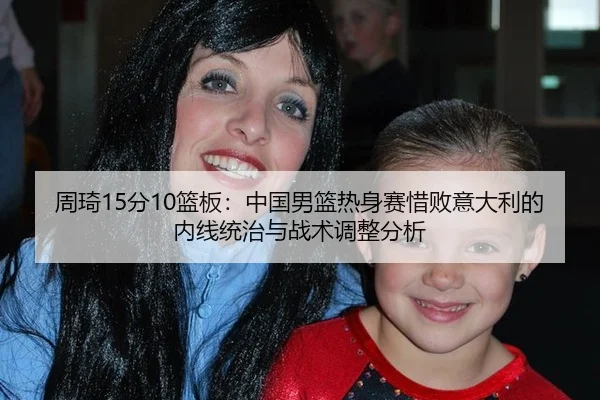 周琦15分10篮板：中国男篮热身赛惜败意大利的内线统治与战术调整分析